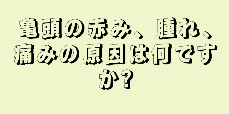亀頭の赤み、腫れ、痛みの原因は何ですか?