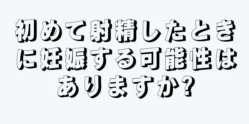 初めて射精したときに妊娠する可能性はありますか?