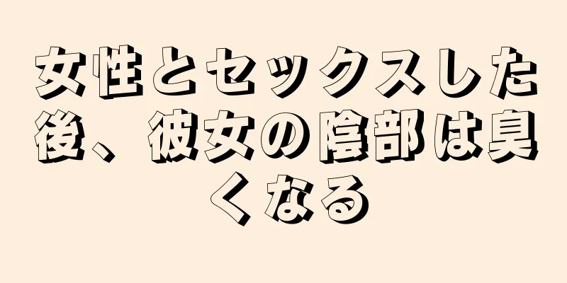 女性とセックスした後、彼女の陰部は臭くなる