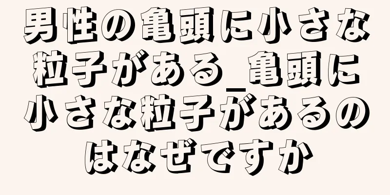 男性の亀頭に小さな粒子がある_亀頭に小さな粒子があるのはなぜですか