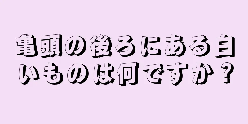 亀頭の後ろにある白いものは何ですか？