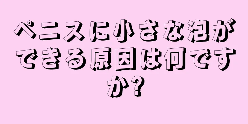 ペニスに小さな泡ができる原因は何ですか?