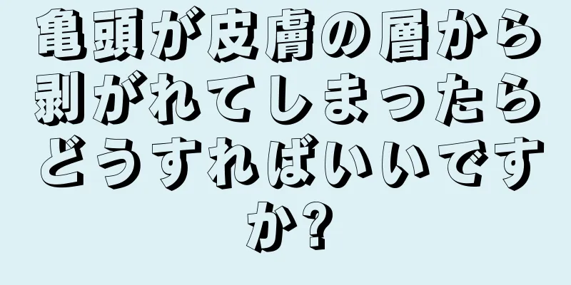 亀頭が皮膚の層から剥がれてしまったらどうすればいいですか?