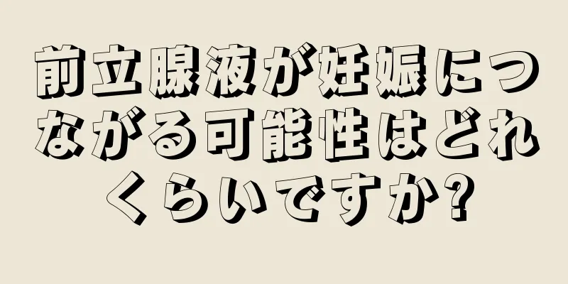 前立腺液が妊娠につながる可能性はどれくらいですか?
