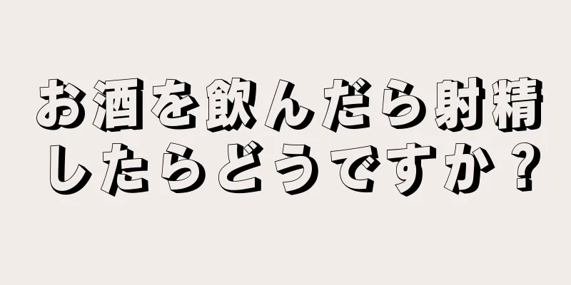 お酒を飲んだら射精したらどうですか？