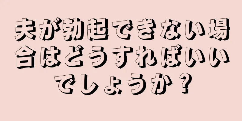 夫が勃起できない場合はどうすればいいでしょうか？