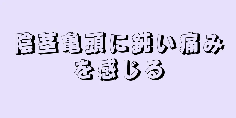 陰茎亀頭に鈍い痛みを感じる