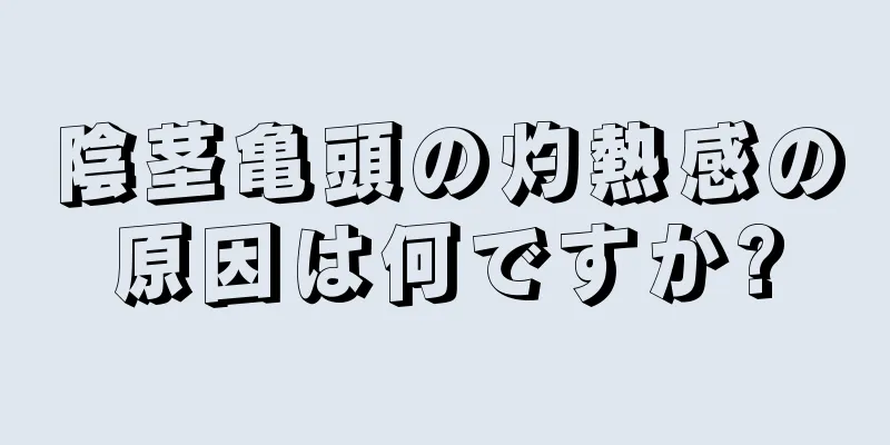 陰茎亀頭の灼熱感の原因は何ですか?
