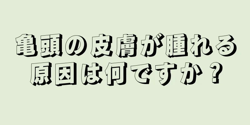 亀頭の皮膚が腫れる原因は何ですか？