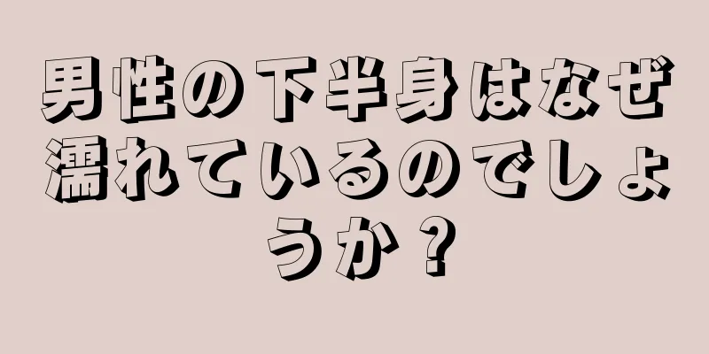 男性の下半身はなぜ濡れているのでしょうか？