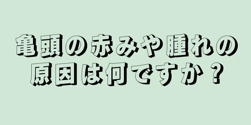 亀頭の赤みや腫れの原因は何ですか？