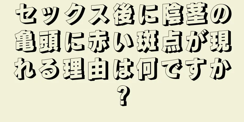 セックス後に陰茎の亀頭に赤い斑点が現れる理由は何ですか?