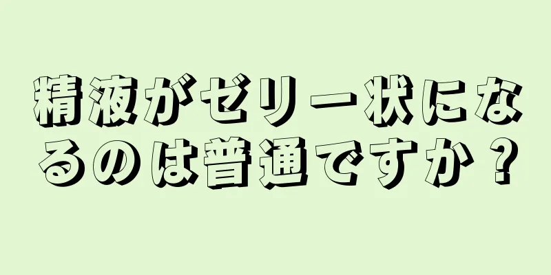 精液がゼリー状になるのは普通ですか？