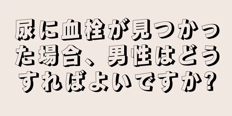 尿に血栓が見つかった場合、男性はどうすればよいですか?