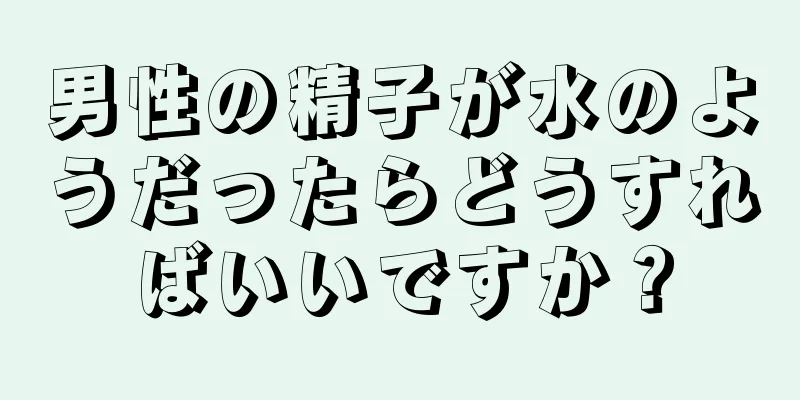男性の精子が水のようだったらどうすればいいですか？