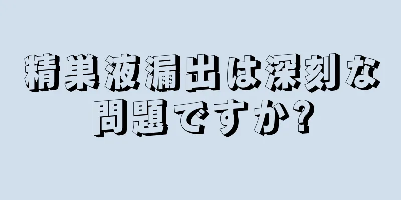 精巣液漏出は深刻な問題ですか?