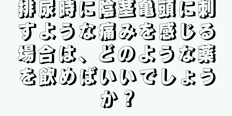排尿時に陰茎亀頭に刺すような痛みを感じる場合は、どのような薬を飲めばいいでしょうか？