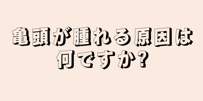 亀頭が腫れる原因は何ですか?