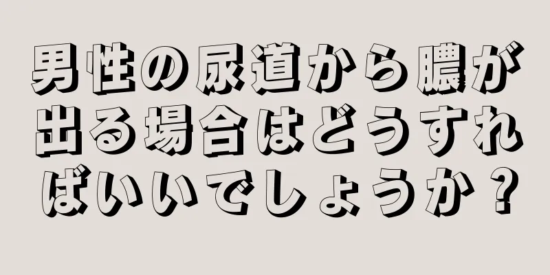 男性の尿道から膿が出る場合はどうすればいいでしょうか？