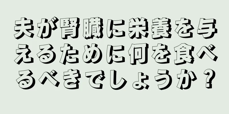夫が腎臓に栄養を与えるために何を食べるべきでしょうか？