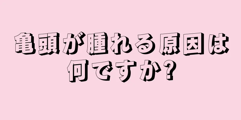 亀頭が腫れる原因は何ですか?