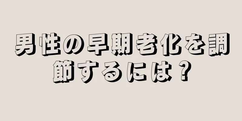 男性の早期老化を調節するには？