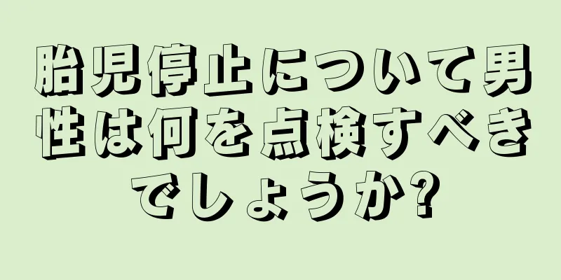 胎児停止について男性は何を点検すべきでしょうか?