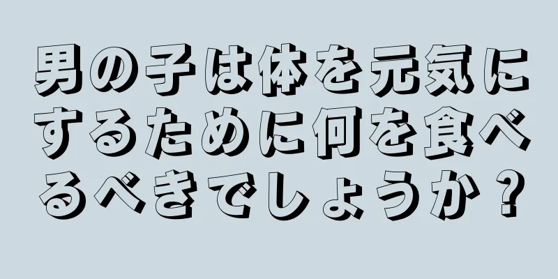 男の子は体を元気にするために何を食べるべきでしょうか？