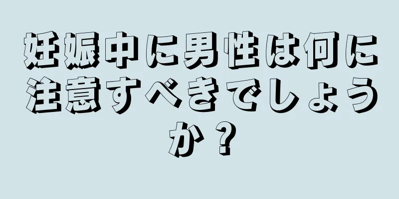 妊娠中に男性は何に注意すべきでしょうか？