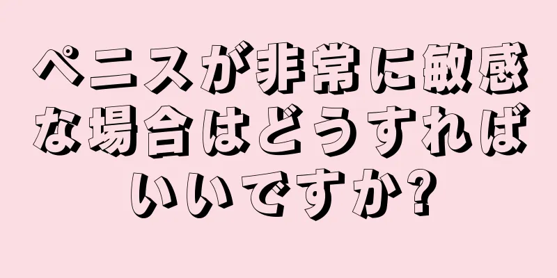 ペニスが非常に敏感な場合はどうすればいいですか?