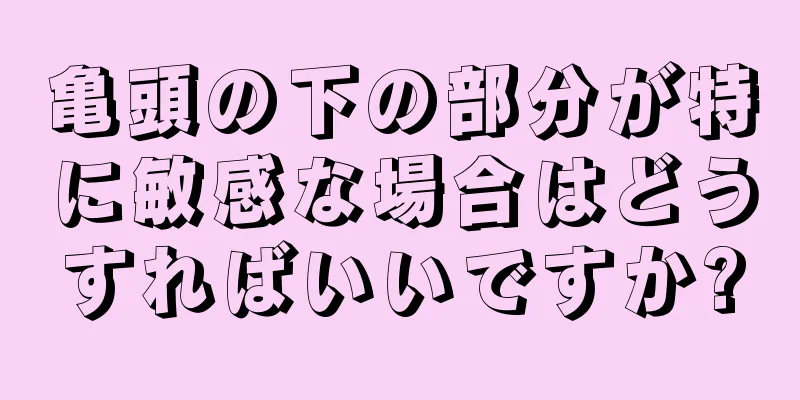 亀頭の下の部分が特に敏感な場合はどうすればいいですか?