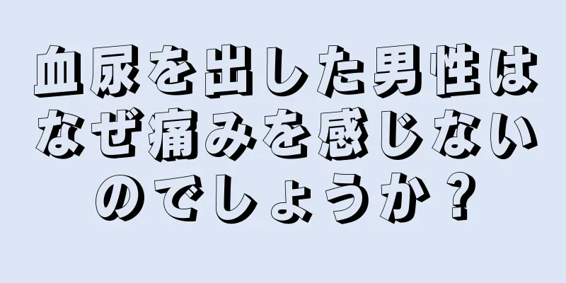 血尿を出した男性はなぜ痛みを感じないのでしょうか？
