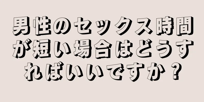 男性のセックス時間が短い場合はどうすればいいですか？