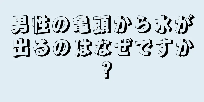 男性の亀頭から水が出るのはなぜですか？