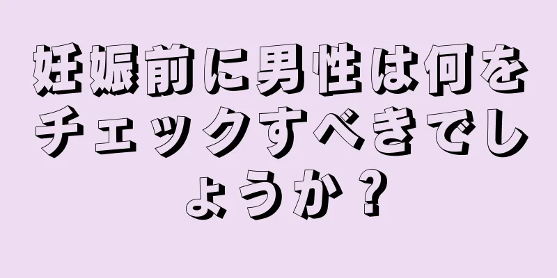 妊娠前に男性は何をチェックすべきでしょうか？