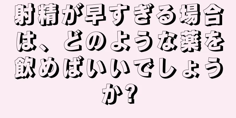 射精が早すぎる場合は、どのような薬を飲めばいいでしょうか?