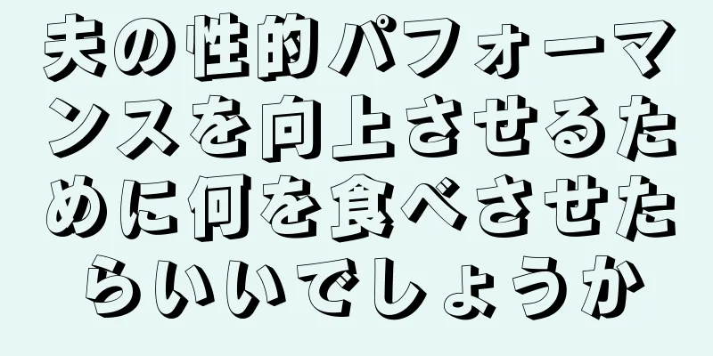 夫の性的パフォーマンスを向上させるために何を食べさせたらいいでしょうか