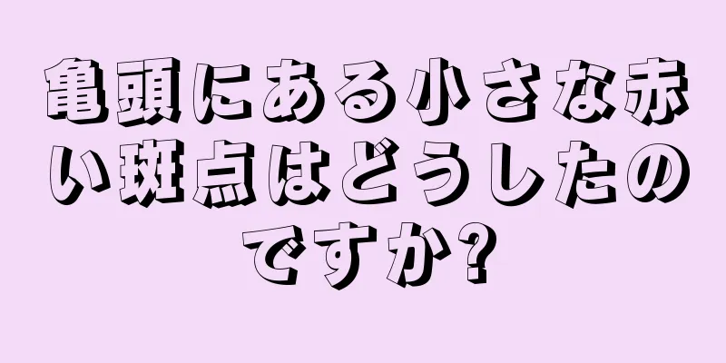 亀頭にある小さな赤い斑点はどうしたのですか?