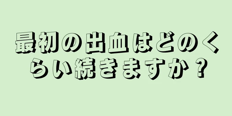 最初の出血はどのくらい続きますか？