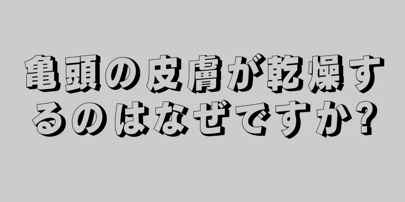 亀頭の皮膚が乾燥するのはなぜですか?