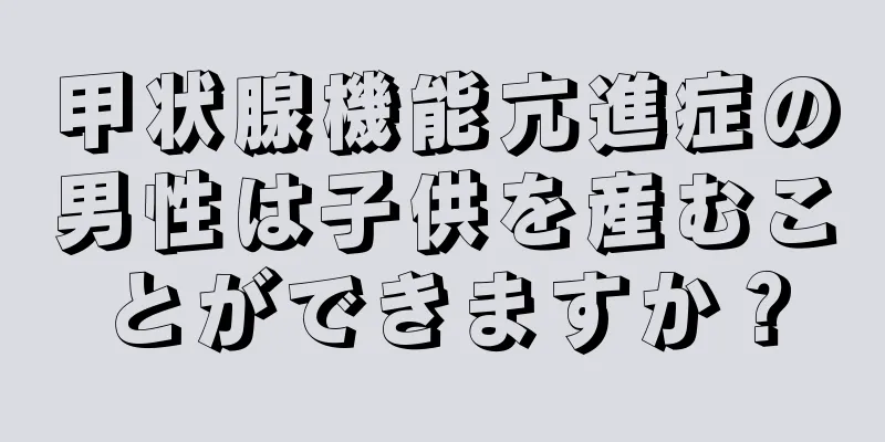甲状腺機能亢進症の男性は子供を産むことができますか？