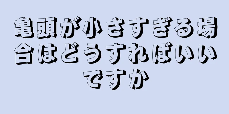 亀頭が小さすぎる場合はどうすればいいですか