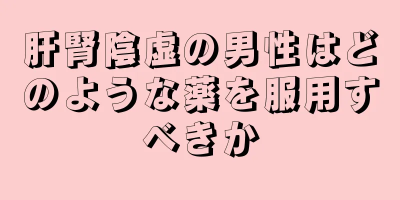 肝腎陰虚の男性はどのような薬を服用すべきか
