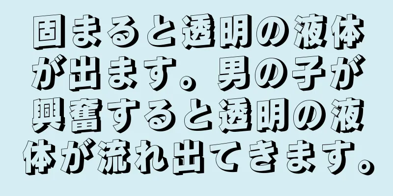 固まると透明の液体が出ます。男の子が興奮すると透明の液体が流れ出てきます。