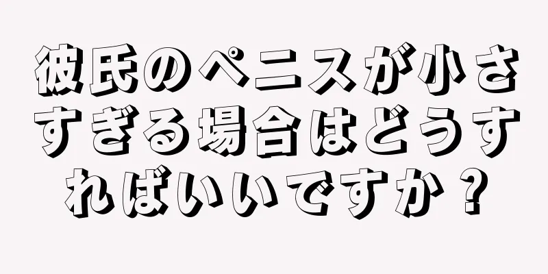 彼氏のペニスが小さすぎる場合はどうすればいいですか？