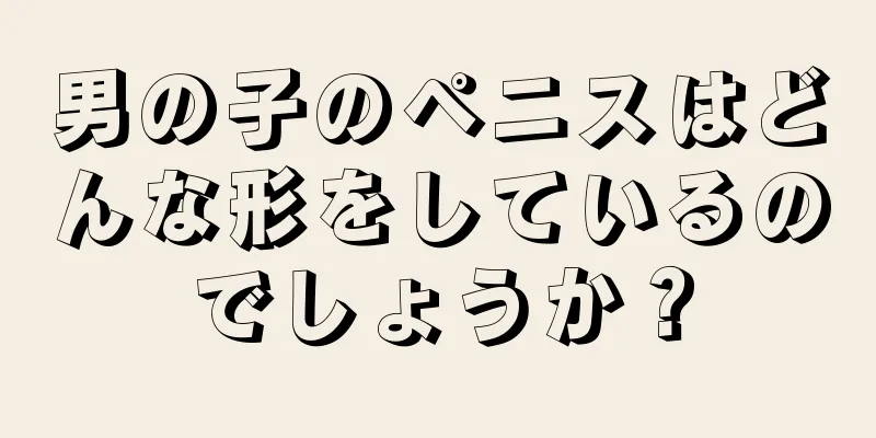 男の子のペニスはどんな形をしているのでしょうか？