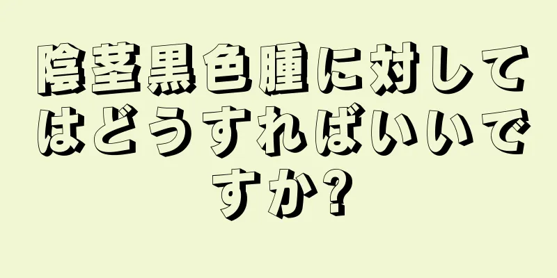 陰茎黒色腫に対してはどうすればいいですか?