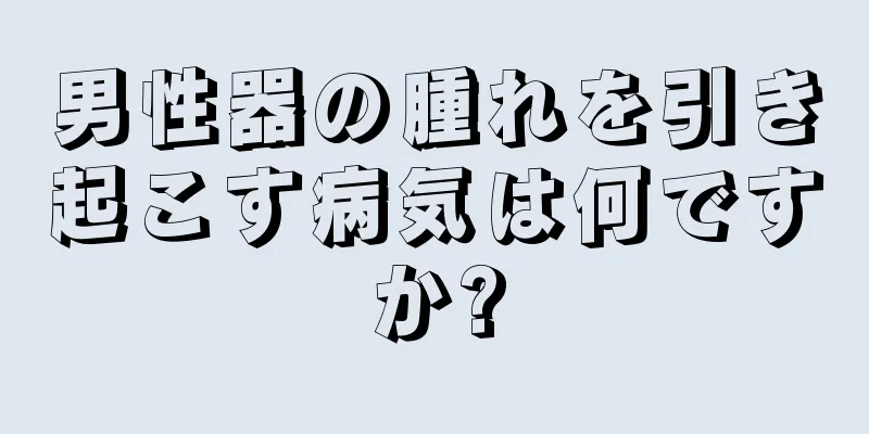 男性器の腫れを引き起こす病気は何ですか?