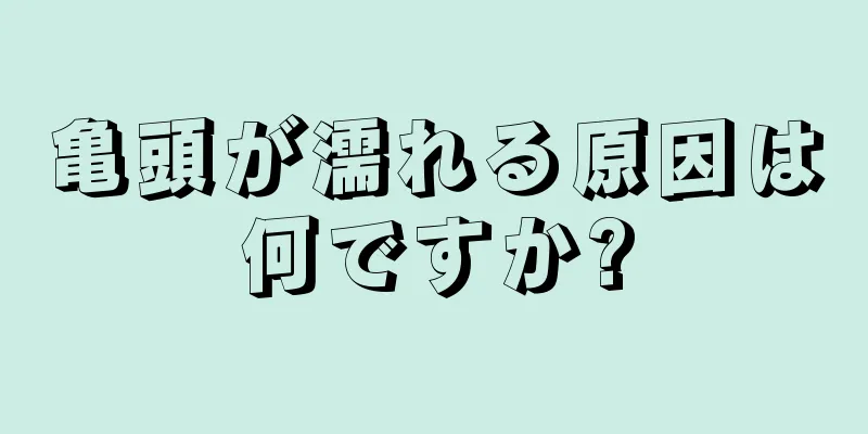 亀頭が濡れる原因は何ですか?