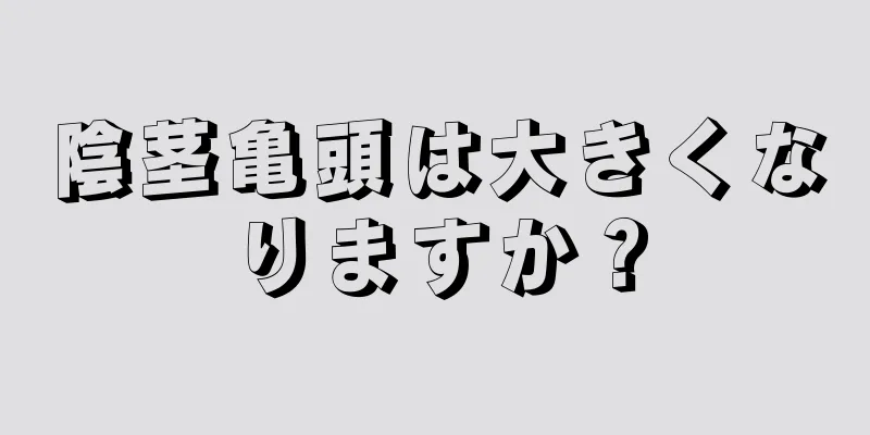 陰茎亀頭は大きくなりますか？